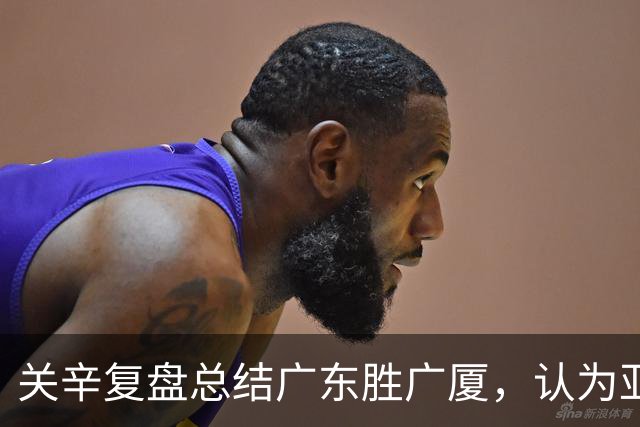关辛复盘总结广东胜广厦，认为亚帅应该在末节重用弗格而不是博日奇