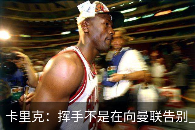 卡里克：挥手不是在向曼联告别 已尝试一切但无能为力
