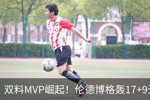 双料MVP崛起！伦德博格轰17+9无惧身体对抗 科尔盛赞侵略性十足
