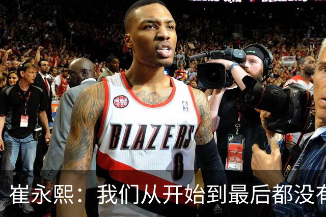 崔永熙：我们从开始到最后都没有做好防守篮板争抢 节奏跟着日本队