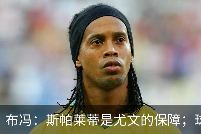 布冯：斯帕莱蒂是尤文的保障；球队有竞争力但不等于能争冠