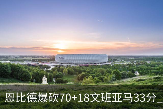 恩比德爆砍70+18文班亚马33分 76人夺得6连胜