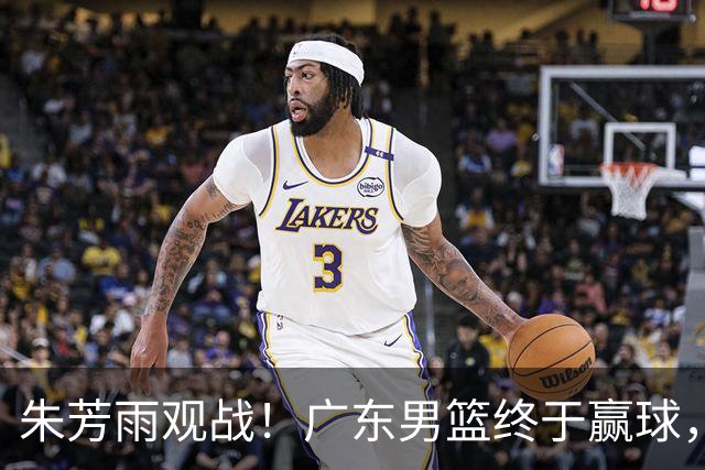 朱芳雨观战！广东男篮终于赢球，赛后三人被表扬，徐杰可以离队了