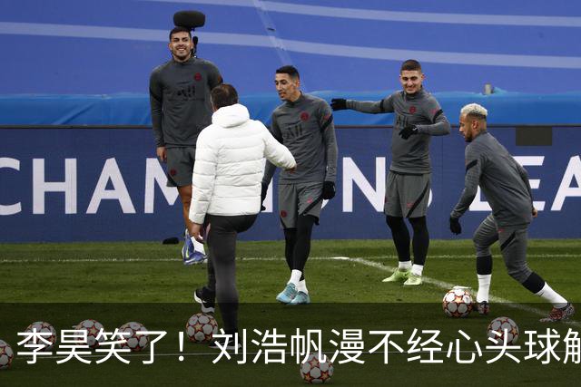李昊笑了！刘浩帆漫不经心头球解围，险些往自家门里顶