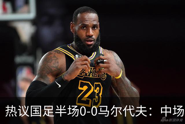 热议国足半场0-0马尔代夫：中场几乎没有创造力；球员心态急躁
