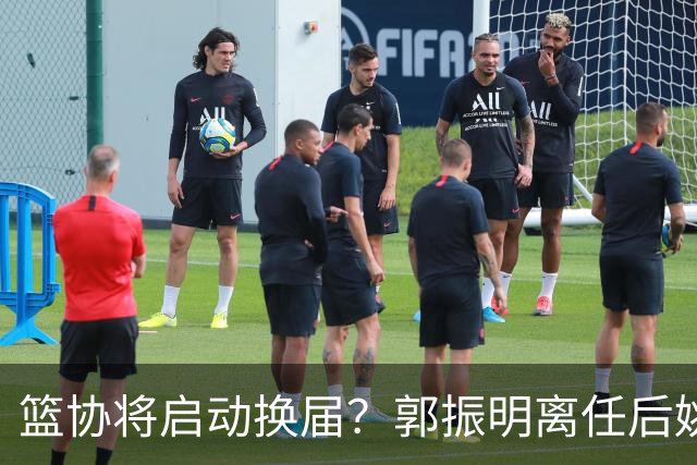 篮协将启动换届？郭振明离任后姚明会回来吗？五大候选谁会上位？