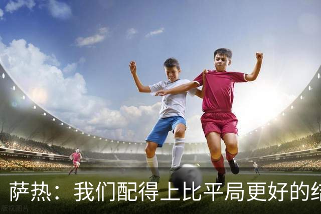 萨热：我们配得上比平局更好的结果，但还需提升把握机会能力