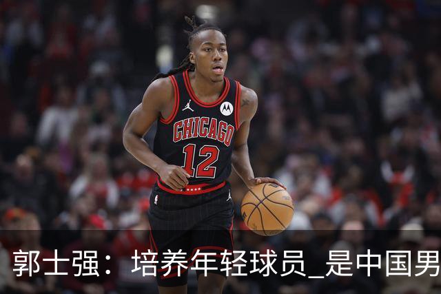 郭士强：培养年轻球员 是中国男篮非常重要的责任 争取奥运资格