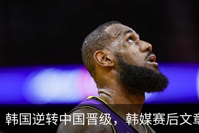 韩国逆转中国晋级，韩媒赛后文章引发全网争论