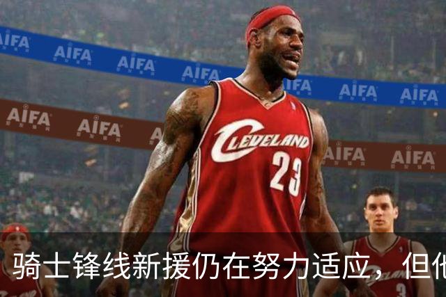 骑士锋线新援仍在努力适应，但他的调整过程还是相当顺利的？