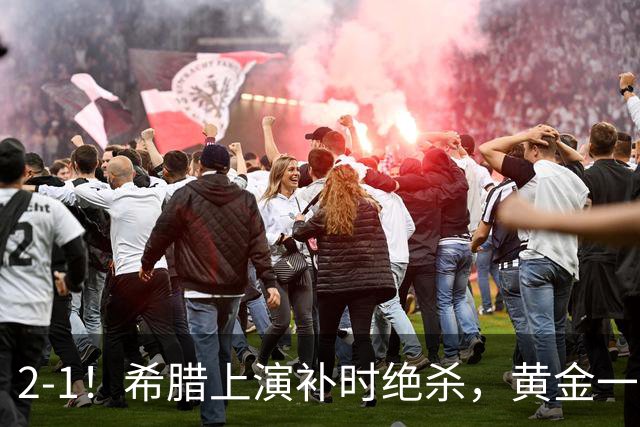 2-1！希腊上演补时绝杀，黄金一代启航，球迷：被沙特联赛耽误了