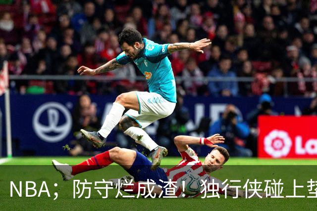 NBA；防守烂成渣！独行侠碰上垫底热火，这纯粹是场互捅局，东契奇看了都得摇头